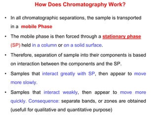 How Does Chromatography Work?
• In all chromatographic separations, the sample is transported
in a mobile Phase
• The mobile phase is then forced through a stationary phase
(SP) held in a column or on a solid surface.
• Therefore, separation of sample into their components is based
on interaction between the components and the SP.
• Samples that interact greatly with SP, then appear to move
more slowly.
• Samples that interact weakly, then appear to move more
quickly. Consequence: separate bands, or zones are obtained
(usefull for qualitative and quantitative purpose)
 