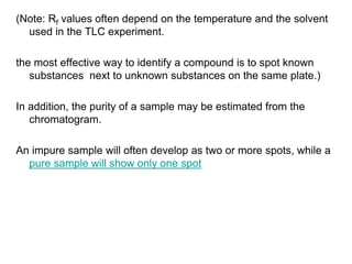 (Note: Rf values often depend on the temperature and the solvent
used in the TLC experiment.
the most effective way to identify a compound is to spot known
substances next to unknown substances on the same plate.)
In addition, the purity of a sample may be estimated from the
chromatogram.
An impure sample will often develop as two or more spots, while a
pure sample will show only one spot
 