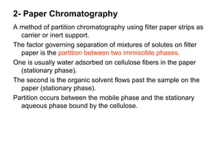 2- Paper Chromatography
A method of partition chromatography using filter paper strips as
carrier or inert support.
The factor governing separation of mixtures of solutes on filter
paper is the partition between two immiscible phases.
One is usually water adsorbed on cellulose fibers in the paper
(stationary phase).
The second is the organic solvent flows past the sample on the
paper (stationary phase).
Partition occurs between the mobile phase and the stationary
aqueous phase bound by the cellulose.
 