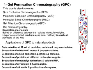 4- Gel Permeation Chromatography (GPC)
This type is also known as:
Size Exclusion Chromatography (SEC)
Molecular Exclusion Chromatography (MEC)
Molecular Sieve Chromatography (MSC)
Gel Filtration Chromatography (GFC)
Gel Chromatography.
Separation mechanism
Based on difference between the solutes molecular weights.
Larger are excluded, medium sized enter half-way & smallest
permeate all the way
Applications of GPC to natural products
Determination of M. wt. of peptides, proteins & polysaccharides.
Separation of mixture of mono- & polysaccharides.
Separation of amino acids from peptides & proteins.
Separation of proteins of different molecular weights.
Separation of mucopolysaccharides & soluble RNA.
Separation of myoglobin & haemoglobin.
Separation of alkaloids & purification of enzymes.
 