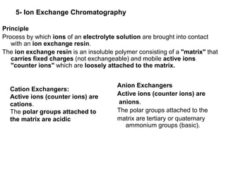 5- Ion Exchange Chromatography
Principle
Process by which ions of an electrolyte solution are brought into contact
with an ion exchange resin.
The ion exchange resin is an insoluble polymer consisting of a "matrix" that
carries fixed charges (not exchangeable) and mobile active ions
"counter ions" which are loosely attached to the matrix.
Cation Exchangers:
Active ions (counter ions) are
cations.
The polar groups attached to
the matrix are acidic
Anion Exchangers
Active ions (counter ions) are
anions.
The polar groups attached to the
matrix are tertiary or quaternary
ammonium groups (basic).
 