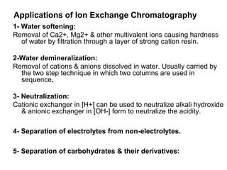 Applications of Ion Exchange Chromatography
1- Water softening:
Removal of Ca2+, Mg2+ & other multivalent ions causing hardness
of water by filtration through a layer of strong cation resin.
2-Water demineralization:
Removal of cations & anions dissolved in water. Usually carried by
the two step technique in which two columns are used in
sequence.
3- Neutralization:
Cationic exchanger in [H+] can be used to neutralize alkali hydroxide
& anionic exchanger in [OH-] form to neutralize the acidity.
4- Separation of electrolytes from non-electrolytes.
5- Separation of carbohydrates & their derivatives:
 