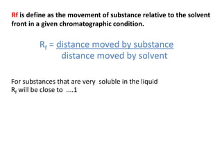 Rf = distance moved by substance
distance moved by solvent
For substances that are very soluble in the liquid
Rf will be close to ....1
Rf is define as the movement of substance relative to the solvent
front in a given chromatographic condition.
 