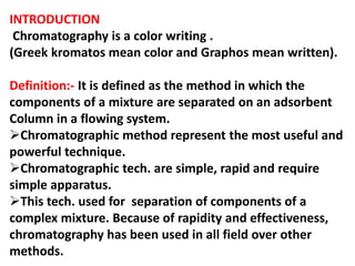 INTRODUCTION
Chromatography is a color writing .
(Greek kromatos mean color and Graphos mean written).
Definition:- It is defined as the method in which the
components of a mixture are separated on an adsorbent
Column in a flowing system.
Chromatographic method represent the most useful and
powerful technique.
Chromatographic tech. are simple, rapid and require
simple apparatus.
This tech. used for separation of components of a
complex mixture. Because of rapidity and effectiveness,
chromatography has been used in all field over other
methods.
 