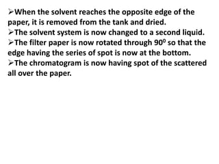 When the solvent reaches the opposite edge of the
paper, it is removed from the tank and dried.
The solvent system is now changed to a second liquid.
The filter paper is now rotated through 900 so that the
edge having the series of spot is now at the bottom.
The chromatogram is now having spot of the scattered
all over the paper.
 