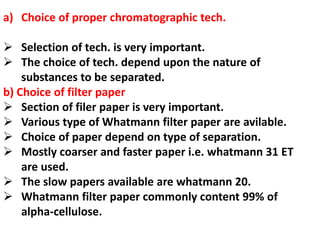 a) Choice of proper chromatographic tech.
 Selection of tech. is very important.
 The choice of tech. depend upon the nature of
substances to be separated.
b) Choice of filter paper
 Section of filer paper is very important.
 Various type of Whatmann filter paper are avilable.
 Choice of paper depend on type of separation.
 Mostly coarser and faster paper i.e. whatmann 31 ET
are used.
 The slow papers available are whatmann 20.
 Whatmann filter paper commonly content 99% of
alpha-cellulose.
 