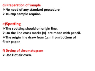 d) Preparation of Sample
No need of any standard procedure
10-20µ sample require.
e)Spotting
The spotting should on origin line.
On the line cross marks (x) are made with pencil.
The origin line draw from 1cm from bottom of
filter paper.
f) Drying of chromatogram
Use Hot air oven.
 