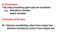 g) Visualization
By using visualizing agent spot are visualized.
e.g. Ninhydrine solution
Iodine chamber
Calculation of Rf value
Rf = Distance travelled by solute from origine line
Distance travelled by solvent from origine line
 