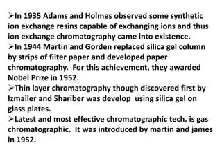 In 1935 Adams and Holmes observed some synthetic
ion exchange resins capable of exchanging ions and thus
ion exchange chromatography came into existence.
In 1944 Martin and Gorden replaced silica gel column
by strips of filter paper and developed paper
chromatography. For this achievement, they awarded
Nobel Prize in 1952.
Thin layer chromatography though discovered first by
Izmailer and Shariber was develop using silica gel on
glass plates.
Latest and most effective chromatographic tech. is gas
chromatographic. It was introduced by martin and james
in 1952.
 