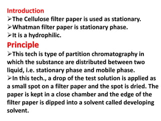 Introduction
The Cellulose filter paper is used as stationary.
Whatman filter paper is stationary phase.
It is a hydrophilic.
Principle
This tech is type of partition chromatography in
which the substance are distributed between two
liquid, i.e. stationary phase and mobile phase.
In this tech., a drop of the test solution is applied as
a small spot on a filter paper and the spot is dried. The
paper is kept in a close chamber and the edge of the
filter paper is dipped into a solvent called developing
solvent.
 