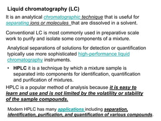 • HPLC it is a technique by which a mixture sample is
separated into components for identification, quantification
and purification of mixtures.
Liquid chromatography (LC)
It is an analytical chromatographic technique that is useful for
separating ions or molecules that are dissolved in a solvent.
Conventional LC is most commonly used in preparative scale
work to purify and isolate some components of a mixture.
Analytical separations of solutions for detection or quantification
typically use more sophisticated high-performance liquid
chromatography instruments.
HPLC is a popular method of analysis because it is easy to
learn and use and is not limited by the volatility or stability
of the sample compounds.
Modern HPLC has many applications including separation,
identification, purification, and quantification of various compounds.
 