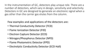 In the instrumentation of GC, detectors play unique role. There are a
number of detectors, which vary in design, sensitivity and selectivity.
Detectors in GC are designed to generate an electronic signal when a
gas other than the carrier gas elutes from the column.
Few examples and applications of the detectors are:
• Thermal Conductivity Detector (TCD)
• Flame Ionization Detector (FID)
• Electron Capture Detector (ECD)
• Nitrogen/Phosphorus Detector (NPD)
• Flame Photometric Detector (FPD)
• Electrolytic Conductivity Detector (ECD Hall)
 