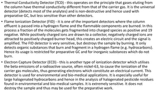 • Thermal Conductivity Detector (TCD) - this operates on the principle that gases eluting from
the column have thermal conductivity different from that of the carrier gas. It is the universal
detector (detects most of the analytes) and is non-destructive and hence used with
preparative GC, but less sensitive than other detectors.
• Flame Ionization Detector (FID) - it is one of the important detectors where the column
effluent is passed into a hydrogen flame and the flammable components are burned. In this
process a fraction of the molecules gets fragmented into charged species as positive and 19
negative. While positively charged ions are drawn to a collector, negatively charged ions are
attracted to positively charged burner head, this creates an electric circuit and the signal is
amplified. The FID detector is very sensitive, but destroys the sample by burning. It only
detects organic substances that burn and fragment in a hydrogen flame (e.g. hydrocarbons).
Hence its usage is restricted for preparative GC and for inorganic substances which do not
burn.
• Electron Capture Detector (ECD) - this is another type of ionization detector which utilises
the beta emissions of a radioactive source, often nickel-63, to cause the ionization of the
carrier gas molecules, thus generating electrons which constitute an electrical current. This
detector is used for environmental and bio-medical applications. It is especially useful for
large halogenated hydrocarbons and hence in the analysis of halogenated pesticide residues
found in environmental and bio-medical samples. It is extremely sensitive. It does not
destroy the sample and thus may be used for the preparative work.
 