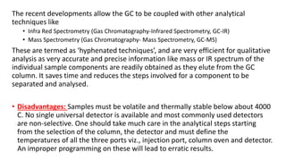 The recent developments allow the GC to be coupled with other analytical
techniques like
• Infra Red Spectrometry (Gas Chromatography-Infrared Spectrometry, GC-IR)
• Mass Spectrometry (Gas Chromatography- Mass Spectrometry, GC-MS)
These are termed as ‘hyphenated techniques’, and are very efficient for qualitative
analysis as very accurate and precise information like mass or IR spectrum of the
individual sample components are readily obtained as they elute from the GC
column. It saves time and reduces the steps involved for a component to be
separated and analysed.
• Disadvantages: Samples must be volatile and thermally stable below about 4000
C. No single universal detector is available and most commonly used detectors
are non-selective. One should take much care in the analytical steps starting
from the selection of the column, the detector and must define the
temperatures of all the three ports viz., injection port, column oven and detector.
An improper programming on these will lead to erratic results.
 