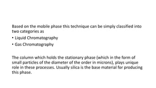 Based on the mobile phase this technique can be simply classified into
two categories as
• Liquid Chromatography
• Gas Chromatography
The column which holds the stationary phase (which in the form of
small particles of the diameter of the order in microns), plays unique
role in these processes. Usually silica is the base material for producing
this phase.
 