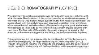 LIQUID CHROMATOGRAPHY (LC/HPLC)
Principle: Early liquid chromatography was carried out in long glass columns with
wide diameter. The diameters of the stacked particles inside the column were of
the order of 150- 200 microns range. Even then, the flow rates (eluent time) of the
mobile phase with the analyte were very slow and separation times were long -
often several hours!. With the advent of latest technology the particle diameters
were reduced as small as to 10 microns with replacement of glass columns with
steel ones. The flow rate of the mobile phase was improved by applying high
pressure to the column using pumps and hence the performance was improved.
This development led the instrument to be mostly called as “HighPerformance
Liquid Chromatography” or “High-Pressure Liquid Chromatography” (HPLC).
Though HPLC retains major of the credits to the analytical side, the earlier one of
simple Liquid Chromatography still finds applications in the preparative purposes.
 