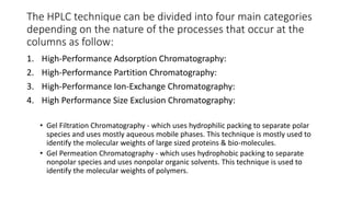 The HPLC technique can be divided into four main categories
depending on the nature of the processes that occur at the
columns as follow:
1. High-Performance Adsorption Chromatography:
2. High-Performance Partition Chromatography:
3. High-Performance Ion-Exchange Chromatography:
4. High Performance Size Exclusion Chromatography:
• Gel Filtration Chromatography - which uses hydrophilic packing to separate polar
species and uses mostly aqueous mobile phases. This technique is mostly used to
identify the molecular weights of large sized proteins & bio-molecules.
• Gel Permeation Chromatography - which uses hydrophobic packing to separate
nonpolar species and uses nonpolar organic solvents. This technique is used to
identify the molecular weights of polymers.
 