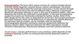 Instrumentation: The basic HPLC system consists of a solvent (mobile phase)
reservoir, pump, degasser, injection device, column and detector. The pump
draws the mobile phase from the reservoir and pumps it to the column through
the injector. At the end of the column (effluent end), a detector is positioned.
Mostly UV absorption detector is used. In the case of analytical studies, after the
detection the eluents are collected in waste bottles. In the case of preparative
studies the eluents are fractionally collected for further studies. Most of the
HPLC design will be the same as described for all the four main groups previously
described. However, there can be differences in selecting the specific detectors
for particular type of analysis, say for example, with ion-exchange
chromatography, detectors commonly used are conductivity detectors for
obvious reasons. Other important detectors for HPLC separations include
refractive index detector, fluorescence detector and mass selective detector.
Disadvantages: Column performance is very sensitive, which depends on the
method of packing. Further, no universal and sensitive detection system is
available
 