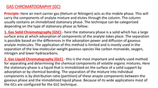 GAS CHROMATOGRAPHY (GC)
Principle: Here an inert carrier gas (Helium or Nitrogen) acts as the mobile phase. This will
carry the components of analyte mixture and elutes through the column. The column
usually contains an immobilized stationary phase. The technique can be categorised
depending on the type of stationary phase as follow:
1. Gas Solid Chromatography (GSC) - here the stationary phase is a solid which has a large
surface area at which adsorption of components of the analyte takes place. The separation
is possible based on the differences in the adsorption power and diffusion of gaseous
analyte molecules. The application of this method is limited and is mostly used in the
separation of the low-molecular-weight gaseous species like carbon monoxide, oxygen,
nitrogen and lower hydrocarbons.
2. Gas Liquid Chromatography (GLC) - this is the most important and widely used method
for separating and determining the chemical components of volatile organic mixtures. Here
the stationary phase is a liquid that is immobilized on the surface of a solid support by
adsorption or by chemical bonding. The separation of the mixture into individual
components is by distribution ratio (partition) of these anayte components between the
gaseous phase and the immobilized liquid phase. Because of its wide applications most of
the GCs are configured for the GLC technique.
 