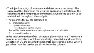 • The injection port, column oven and detector are hot zones. The
success of this technique requires the appropriate selection of the
column and the temperature conditions at which the column to be
maintained throughout the analysis.
• The columns for GC are classified as
1. analytical columns
• packed column and
• open-tubular or capillary column.
Both differ in the way the stationary phases are stacked inside.
1. preparative column
In the instrumentation of GC, detectors play unique role. There are a
number of detectors, which vary in design, sensitivity and selectivity.
Detectors in GC are designed to generate an electronic signal when a
gas other than the carrier gas elutes from the column.
 