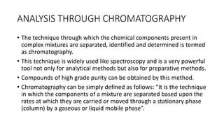 ANALYSIS THROUGH CHROMATOGRAPHY
• The technique through which the chemical components present in
complex mixtures are separated, identified and determined is termed
as chromatography.
• This technique is widely used like spectroscopy and is a very powerful
tool not only for analytical methods but also for preparative methods.
• Compounds of high grade purity can be obtained by this method.
• Chromatography can be simply defined as follows: “It is the technique
in which the components of a mixture are separated based upon the
rates at which they are carried or moved through a stationary phase
(column) by a gaseous or liquid mobile phase”.
 