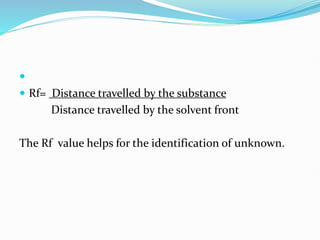 
 Rf= Distance travelled by the substance
Distance travelled by the solvent front
The Rf value helps for the identification of unknown.
 