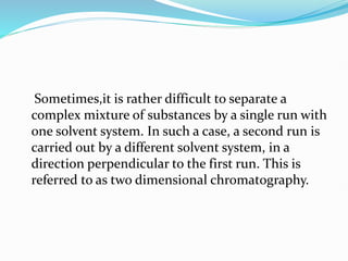 Sometimes,it is rather difficult to separate a
complex mixture of substances by a single run with
one solvent system. In such a case, a second run is
carried out by a different solvent system, in a
direction perpendicular to the first run. This is
referred to as two dimensional chromatography.
 