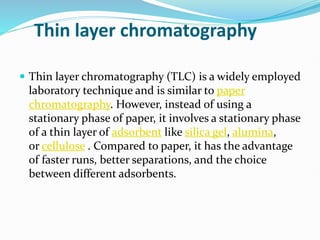 Thin layer chromatography
 Thin layer chromatography (TLC) is a widely employed
laboratory technique and is similar to paper
chromatography. However, instead of using a
stationary phase of paper, it involves a stationary phase
of a thin layer of adsorbent like silica gel, alumina,
or cellulose . Compared to paper, it has the advantage
of faster runs, better separations, and the choice
between different adsorbents.
 