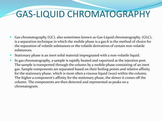 GAS-LIQUID CHROMATOGRAPHY
 Gas chromatography (GC), also sometimes known as Gas-Liquid chromatography, (GLC),
is a separation technique in which the mobile phase is a gas.It is the method of choice for
the separation of volatile substances or the volatile derivatives of certain non-volatile
substances.
 Stationary phase is an inert solid material impregnated with a non-volatile liquid.
 In gas chromatography, a sample is rapidly heated and vaporized at the injection port.
The sample is transported through the column by a mobile phase consisiting of an inert
gas. Sample components are separated based on their boiling points and relative affinity
for the stationary phase, which is most often a viscous liquid (wax) within the column.
The higher a component's affinity for the stationary phase, the slower it comes off the
column. The components are then detected and represented as peaks on a
chromatogram.
 