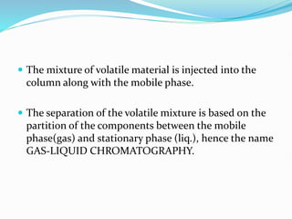  The mixture of volatile material is injected into the
column along with the mobile phase.
 The separation of the volatile mixture is based on the
partition of the components between the mobile
phase(gas) and stationary phase (liq.), hence the name
GAS-LIQUID CHROMATOGRAPHY.
 