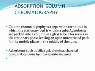 ADSORPTION COLUMN
CHROMATOGRAPHY
 Column chromatography is a separation technique in
which the stationary bed is within a tube.Adsorbents
are packed into a column in a glass tube.This serves as
the stationary phase,leaving an open unrestricted path
for the mobile phase in the middle of the tube.
 Adsorbents such as silica gel, alumina, charcoal
powder & calcium hydroxyapatite are used.

 