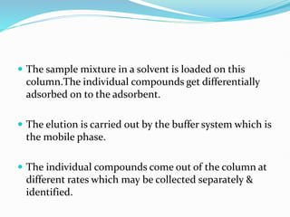  The sample mixture in a solvent is loaded on this
column.The individual compounds get differentially
adsorbed on to the adsorbent.
 The elution is carried out by the buffer system which is
the mobile phase.
 The individual compounds come out of the column at
different rates which may be collected separately &
identified.
 