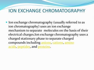ION EXCHANGE CHROMATOGRAPHY
 Ion exchange chromatography (usually referred to as
ion chromatography) uses an ion exchange
mechanism to separate molecules on the basis of their
electrical charges.Ion exchange chromatography uses a
charged stationary phase to separate charged
compounds including anions, cations, amino
acids, peptides, and proteins.
 
