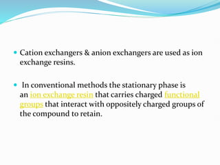  Cation exchangers & anion exchangers are used as ion
exchange resins.
 In conventional methods the stationary phase is
an ion exchange resin that carries charged functional
groups that interact with oppositely charged groups of
the compound to retain.
 