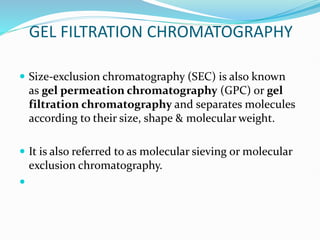GEL FILTRATION CHROMATOGRAPHY
 Size-exclusion chromatography (SEC) is also known
as gel permeation chromatography (GPC) or gel
filtration chromatography and separates molecules
according to their size, shape & molecular weight.
 It is also referred to as molecular sieving or molecular
exclusion chromatography.

 