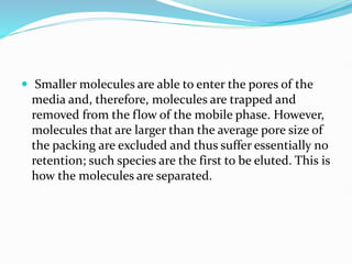  Smaller molecules are able to enter the pores of the
media and, therefore, molecules are trapped and
removed from the flow of the mobile phase. However,
molecules that are larger than the average pore size of
the packing are excluded and thus suffer essentially no
retention; such species are the first to be eluted. This is
how the molecules are separated.
 