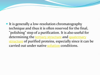  It is generally a low-resolution chromatography
technique and thus it is often reserved for the final,
"polishing" step of a purification. It is also useful for
determining the tertiary structure and quaternary
structure of purified proteins, especially since it can be
carried out under native solution conditions.
 