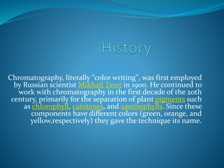 Chromatography, literally "color writing", was first employed
by Russian scientist Mikhail Tsvet in 1900. He continued to
work with chromatography in the first decade of the 20th
century, primarily for the separation of plant pigments such
as chlorophyll, carotenes, and xanthophylls. Since these
components have different colors (green, orange, and
yellow,respectively) they gave the technique its name.
 