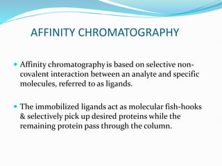 AFFINITY CHROMATOGRAPHY
 Affinity chromatographyis based on selective non-
covalent interaction between an analyte and specific
molecules, referred to as ligands.
 The immobilized ligands act as molecular fish-hooks
& selectively pick up desired proteins while the
remaining protein pass through the column.
 