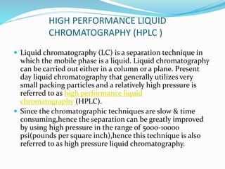 HIGH PERFORMANCE LIQUID
CHROMATOGRAPHY (HPLC )
 Liquid chromatography (LC) is a separation technique in
which the mobile phase is a liquid. Liquid chromatography
can be carried out either in a column or a plane. Present
day liquid chromatography that generally utilizes very
small packing particles and a relatively high pressure is
referred to as high performance liquid
chromatography (HPLC).
 Since the chromatographic techniques are slow & time
consuming,hence the separation can be greatly improved
by using high pressure in the range of 5000-10000
psi(pounds per square inch),hence this technique is also
referred to as high pressure liquid chromatography.
 