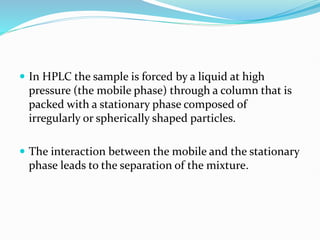  In HPLC the sample is forced by a liquid at high
pressure (the mobile phase) through a column that is
packed with a stationary phase composed of
irregularly or spherically shaped particles.
 The interaction between the mobile and the stationary
phase leads to the separation of the mixture.
 
