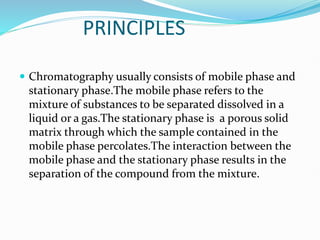 PRINCIPLES
 Chromatography usually consists of mobile phase and
stationary phase.The mobile phase refers to the
mixture of substances to be separated dissolved in a
liquid or a gas.The stationary phase is a porous solid
matrix through which the sample contained in the
mobile phase percolates.The interaction between the
mobile phase and the stationary phase results in the
separation of the compound from the mixture.
 