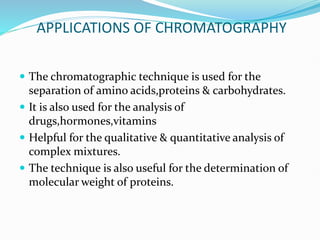 APPLICATIONS OF CHROMATOGRAPHY
 The chromatographic technique is used for the
separation of amino acids,proteins & carbohydrates.
 It is also used for the analysis of
drugs,hormones,vitamins
 Helpful for the qualitative & quantitative analysis of
complex mixtures.
 The technique is also useful for the determination of
molecular weight of proteins.
 