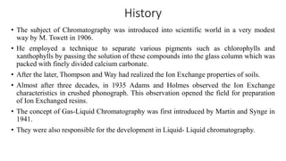 History
• The subject of Chromatography was introduced into scientific world in a very modest
way by M. Tswett in 1906.
• He employed a technique to separate various pigments such as chlorophylls and
xanthophylls by passing the solution of these compounds into the glass column which was
packed with finely divided calcium carbonate.
• After the later, Thompson and Way had realized the Ion Exchange properties of soils.
• Almost after three decades, in 1935 Adams and Holmes observed the Ion Exchange
characteristics in crushed phonograph. This observation opened the field for preparation
of Ion Exchanged resins.
• The concept of Gas-Liquid Chromatography was first introduced by Martin and Synge in
1941.
• They were also responsible for the development in Liquid- Liquid chromatography.
 