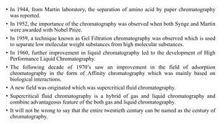 • In 1944, from Martin laboratory, the separation of amino acid by paper chromatography
was reported.
• In 1952, the importance of the chromatography was observed when both Synge and Martin
were awarded with Nobel Prize.
• In 1959, a technique known as Gel Filtration chromatography was observed which is used
to separate low molecular weight substances from high molecular substances.
• In 1960, further improvement in liquid chromatography led to the development of High
Performance Liquid Chromatography.
• The following decade of 1970’s saw an improvement in the field of adsorption
chromatography in the form of Affinity chromatography which was mainly based on
biological interactions.
• A new field was originated which was supercritical fluid chromatography.
• Supercritical fluid chromatography is a hybrid of gas and liquid chromatography and
combine advantageous feature of the both gas and liquid chromatography.
• It will not be wrong to say that the entire twentieth century can be named as the century of
chromatography.
 