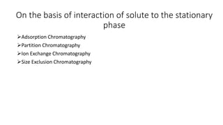 On the basis of interaction of solute to the stationary
phase
Adsorption Chromatography
Partition Chromatography
Ion Exchange Chromatography
Size Exclusion Chromatography
 