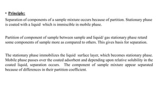 • Principle:
Separation of components of a sample mixture occurs because of partition. Stationary phase
is coated with a liquid which is immiscible in mobile phase.
Partition of component of sample between sample and liquid/ gas stationary phase retard
some components of sample more as compared to others. This gives basis for separation.
The stationary phase immobilizes the liquid surface layer, which becomes stationary phase.
Mobile phase passes over the coated adsorbent and depending upon relative solubility in the
coated liquid, separation occurs. The component of sample mixture appear separated
because of differences in their partition coefficient.
 
