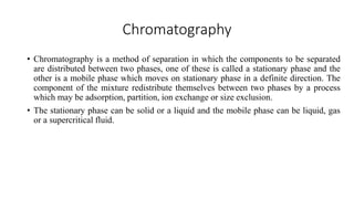 Chromatography
• Chromatography is a method of separation in which the components to be separated
are distributed between two phases, one of these is called a stationary phase and the
other is a mobile phase which moves on stationary phase in a definite direction. The
component of the mixture redistribute themselves between two phases by a process
which may be adsorption, partition, ion exchange or size exclusion.
• The stationary phase can be solid or a liquid and the mobile phase can be liquid, gas
or a supercritical fluid.
 