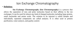 Ion Exchange Chromatography
• Definition:
Ion Exchange Chromatography (Ion Chromatography) is a process that
allows the separation of ions and polar molecules based on their affinity to the ion
exchanger. It can be used for almost any kind of charged molecules including large protein,
small nucleotide and amino acids. The solution to be injected is called Sample and
individually separated components are called analytes. It is often used in protein
purification, water analysis, and quality control.
 