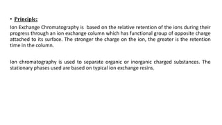 • Principle:
Ion Exchange Chromatography is based on the relative retention of the ions during their
progress through an ion exchange column which has functional group of opposite charge
attached to its surface. The stronger the charge on the ion, the greater is the retention
time in the column.
Ion chromatography is used to separate organic or inorganic charged substances. The
stationary phases used are based on typical ion exchange resins.
 